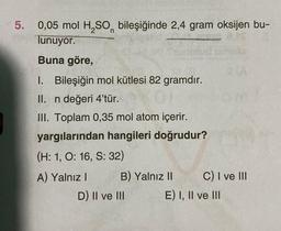 ✓5. 0,05 mol H₂SO bileşiğinde 2,4 gram oksijen bu-
n
Tunuyor.
IS
Buna göre,
1. Bileşiğin mol kütlesi 82 gramdır.
II. n değeri 4'tür.
III. Toplam 0,35 mol atom içerir.
yargılarından hangileri doğrudur?
(H: 1, O: 16, S: 32)
A) Yalnız I
B) Yalnız II
D) II ve III
C) I ve III
E) I, II ve III