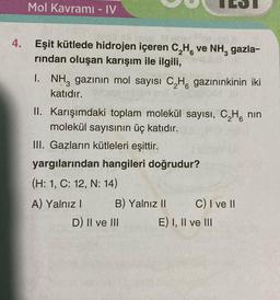 Mol Kavramı - IV
4. Eşit kütlede hidrojen içeren C₂H, ve NH3 gazla-
rından oluşan karışım ile ilgili,
I. NH3 gazının mol sayısı C₂H gazınınkinin iki
katıdır.
II. Karışımdaki toplam molekül sayısı, C₂H nin
molekül sayısının üç katıdır.
III. Gazların kütleleri eşittir.
yargılarından hangileri doğrudur?
(H: 1, C: 12, N: 14)
A) Yalnız I
B) Yalnız II
D) II ve III
C) I ve II
E) I, II ve III