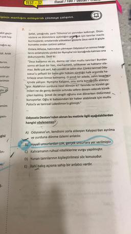 akit geçir-
n çok hoş-
ipinin mantığını anlayarak çözmeye çalışınız.
rağını aç-
Idi. Artık
derim.
bulutlar
enin yi-
erimin
göz di
!
enim
pen-
gisi
lin-
m-
TEST-37
2.
Masal / Fabl
www
Şafak, yatağında, şanlı Tithonos'un yanından kalkmıştı. Ölüm-
süzlere ve ölümlülere aydınlığını getirmek için tanrılar meclis
kurmuşlardı; ortalarında yüksekten gözlerle Zeus vardı ki güçte
kuvvette ondan üstünü yoktur.
Onlara Athena, hatırından çıkmayan Odysseus'un sonsuz kaygı-
larını anlatıyordu çünkü bir Nymphe'nin konağında kalması ona
dokunuyordu. Dedi ki:
"Zeus babamız ve siz, daima var olan mutlu tanrılar! Bundan
sonra eli asalı bir han, merhametli, iyiliksever ve haktanır ola-
maz. Belki çok sert, katı yürekli ve zalim olur. Çünkü tanrısal Ody-
sseus'u şefkatli bir baba gibi hüküm sürdüğü halk arasında ha-
tırlayıp anan kimse kalmamış. O şimdi bir adada, zalim kaygılar
içinde yatıyor. Nymphe Kalypso, onu zorla konağında alıkoyu-
yor. Atalarının yurduna nasıl dönsün ki? Yanında ne kürekli ge-
mileri ne de geniş denizin sırtında sefere devam edecek kürek-
çileri kalmış. Şimdi de sevgili oğlunu eve dönerken öldürmeyi
kuruyorlar. Oğlu ki babasından bir haber alabilmek için mutlu
Pylos'a ve tanrısal Lakedimon'a gitmişti."
Odysseia Destanı'ndan alınan bu metinle ilgili aşağıdakilerden
hangisi söylenemez?
A) Odysseus'un, kendisini zorla alıkoyan Kalypso'dan ayrılma
ve yurduna dönme özlemi anlatılır.
B) Hayali unsurlardan çok, gerçek unsurlara yer verilmiştir.
C) Kahramanın ruhsal niteliklerine vurgu yapılmıştır.
D) Yunan tanrılarının kişileştirilmesi söz konusudur.
E) İlahî bakış açısına sahip bir anlatıcı vardır.