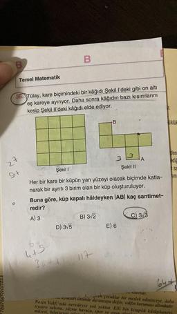 789759 020 AF
B
Temel Matematik
27
36. Tülay, kare biçimindeki bir kâğıdı Şekil l'deki gibi on altı
eş kareye ayırıyor. Daha sonra kâğıdın bazı kısımlarını
kesip Şekil Il'deki kâğıdı elde ediyor.
G+
B
4+5
D) 3√5
Şekil I
Her bir kare bir küpün yan yüzeyi olacak biçimde katla-
narak bir ayrıtı 3 birim olan bir küp oluşturuluyor.
36481
Buna göre, küp kapalı hâldeyken |AB| kaç santimet-
redir?
A) 3
B
B) 3√2
33
Şekil II
117
A
E) 6
C) 3√3
IZ.
üklü
den
ediğ
sa
im
644
****
kuturlar.
yukları üstünde duruncaya değin, vakfın koruması altındadır.
giren çocuklar bir meslek edininceye, daha
Nesin Vakfı'nda neredeyse yok yoktur. Elli bin kitaplık kütüphanesi,
tiyatro salonu, yüzme havuzu, spor ve oyun alanl
müzesi, bilgisayar odor