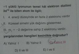 +1 yüklü iyonunun temel hål elektron dizilimi
3d10 ile biten atom ile ilgili;
1. 4. enerji düzeyinde en fazla 2 elektronu vardır
Küresel simetri yük dağılımı göstermez.
II.
= -2 değerine sahip 2 elektronu vardır.
yargılarından hangileri kesinlikle doğrudur?
A) Yalnız 1 B) Yalnız II
C) Xalnız III
D) II ve III
E) I ve II