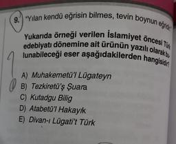 9. "Yılan kendü eğrisin bilmes, tevin boynun eğridi
Yukarıda örneği verilen Islamiyet öncesi Tü
edebiyatı dönemine ait ürünün yazılı olarak bu
lunabileceği eser aşağıdakilerden hangisidir?
A) Muhakemetü'l Lügateyn
B) Tezkiretü'ş Şuara
C) Kutadgu Bilig
D) Atabetü'l Hakayık
E) Divan-ı Lügati't Türk