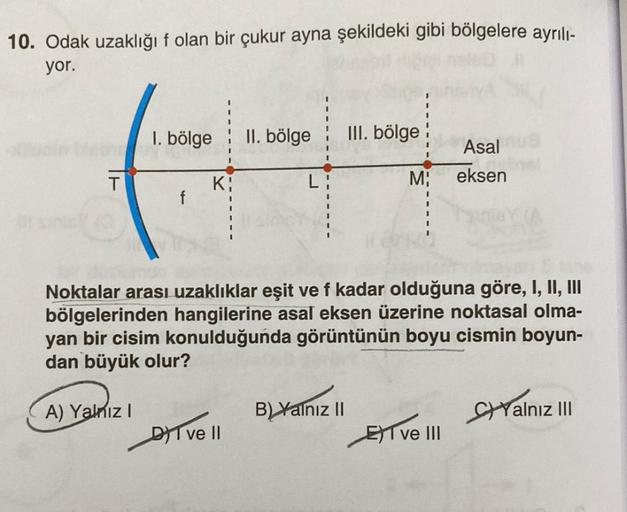 10. Odak uzaklığı f olan bir çukur ayna şekildeki gibi bölgelere ayrılı-
yor.
by
T
1. bölge II. bölge III. bölge
A) Yalnız I
f
Ki
Noktalar arası uzaklıklar eşit ve f kadar olduğuna göre, I, II, III
bölgelerinden hangilerine asal eksen üzerine noktasal olma