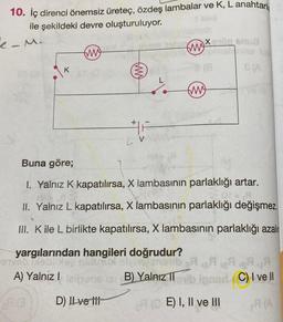 10. İç direnci önemsiz üreteç, özdeş lambalar ve K, L anahtarl
ile şekildeki devre oluşturuluyor.
e-M
at (ak
K
(M)
2013
(m)
D) Il ve iti
#F
41
Xenon Snua
Buna göre;
1. Yalnız K kapatılırsa, X lambasının parlaklığı artar.
II. Yalnız L kapatılırsa, X lambasının parlaklığı değişmez.
III. K ile L birlikte kapatılırsa, X lambasının parlaklığı azalır
yargılarından hangileri doğrudur?
ereb meblixer nisluux
enerib
A) Yalnız I
12B) Yalnız
(m)
& (A
RA
A
igned (C) I ve Il
A(A
b
II
A (OE) I, II ve III