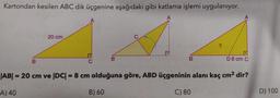 Kartondan kesilen ABC dik üçgenine aşağıdaki gibi katlama işlemi uygulanıyor.
B
20 cm
DC
B
B
D 8 cm C
|AB| = 20 cm ve |DC| = 8 cm olduğuna göre, ABD üçgeninin alanı kaç cm² dir?
A) 40
B) 60
C) 80
D) 100