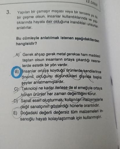 3.
12.SINIF
Yapılan bir çamaşır maşası veya bir tencere ya da
bir çeşme olsun, insanlar kullandıklarında ve yap-
tıklarında hayata dair olduğuna inandıkları unsurlan
anlatırlar.
Bu cümleyle anlatılmak istenen aşağıdakilerden
hangisidir?
A) Gerek ahşap gere