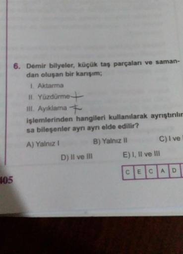 405
6. Demir bilyeler, küçük taş parçalanı ve saman-
dan oluşan bir karışım;
1. Aktarma
II. Yüzdürme
III. Ayıklama
işlemlerinden hangileri kullanılarak ayrıştırılır
sa bileşenler aynı aynı elde edilir?
A) Yalnız I
B) Yalnız II
D) II ve III
C) I vel
E) I, I