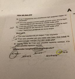 FEN BİLİMLERİ
13. X ve Y bileşiklerinin sulu çözeltileriyle ilgili aşağıdaki bilgiler ve-
rilmektedir:
A
bax'in sulu çözeltisi amfoter özellik gösteren çinko (Zn) ile tepki-
meye girdiğinde gaz fazında bir madde açığa çıkar.
and HY'nin sulu çözeltisi aktif metal olan magnezyum (Mg) ile tepki-
meye girdiğinde gaz fazında bir madde açığa çıkar.
. X ile Y tepkimeye girdiğinde tuz ve su oluşur.
Buna göre,
X'in oda koşullarında pH değeri 7'den büyüktür.
H. Y'nin sulu çözeltisi yarı soy metal olan bakır (Cu) metali ile
tepkimesinden hidrojen (H₂) gazı açığa çıkar.
III. Cace katısı ile Y'nin sulu çözeltisi tepkime verirken, X'in
sulu çözeltisi tepkime vermez.
Baz
yargılarından hangileri kesinlikle doğrudur?
A) Yaldız I
BLIvetl
Dve III
E, I ve III
C)T ve III
15