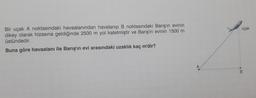 Bir uçak A noktasındaki havaalanından havalanıp B noktasındaki Barış'ın evinin
dikey olarak hizasına geldiğinde 2500 m yol katetmiştir ve Barış'ın evinin 1500 m
üstündedir.
Buna göre havaalanı ile Barış'ın evi arasındaki uzaklık kaç m'dir?
uçak
B