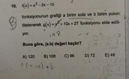 10. f(x)=x²-2x-15
fonksiyonunun grafiği a birim sola ve b birim yukarı
ötelenerek g(x)=x+10x+27 fonksiyonu elde edili-
B
yor.
108
Buna göre, la.bl değeri kaçtır?
A) 120 B) 108
f (x +a) + b
C) 96
D) 72
6.-
E) 48