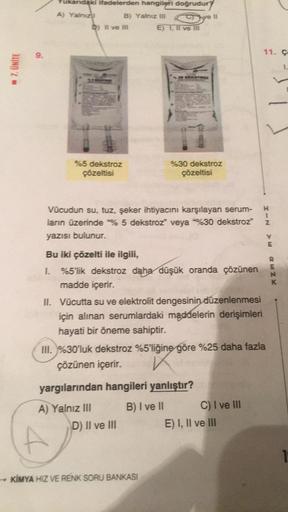 ☐ 7. ÜNİTE
ukandaki ifadelerden hangileri doğrudur
A) Yalnızl
B) Yalnız III
D) Il ve Ill
%5 dekstroz
çözeltisi
Sve 11
E) I, II ve ill
30 DEKSTROZ
%30 dekstroz
çözeltisi
1
Vücudun su, tuz, şeker ihtiyacını karşılayan serum- H
ların üzerinde % 5 dekstroz" ve