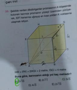 ÇAP/TYT
39. Şekilde verilen dikdörtgenler prizmasının A köşesinde
bulunan karınca prizmanın yüzeyi üzerinden yürüye
rek, IEFI kenarına uğrayıp en kısa yoldan K noktasına
ulaşmak istiyor.
E
H
D) 4√3
A
IABI= IFKI = 21KGI = 2 metre, IGCI = 4 metre
Buna göre, karıncanın aldığı yol kaç metredir?
A) 2/10
B) 2√11
C) 3√5
L
E) 2√13