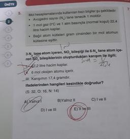 ÜNİTE
5.
Mol
hesaplamalarında kullanılan bazı bilgiler şu şekildedir:
• Avogadro sayısı (N) tane tanecik 1 moldür.
1 mol gaz 0°C ve 1 atm basınçta (normal koşul) 22,4
litre hacim kaplar.
Bağıl atom kütleleri gram cinsinden bir mol atomun
kütlesine eşittir.
tmil
3-N tane atom içeren, NO, bileşiği ile 6-N tane atom içe-
ren $0, bileşiklerinin oluşturdukları karışım ile ilgili;
Snd =
A52
qu
67,2 litre hacim kaplar.
6 mol oksijen atomu içerir.
IH. Karışımın 17,4 gramdır.
ifadelerinden hangileri kesinlikle doğrudur?
(S: 32, O: 16, N: 14)
A) Yalnız
D) I ve III
B)Yalnız II
E) 'Il ve III
C) I ve II
7