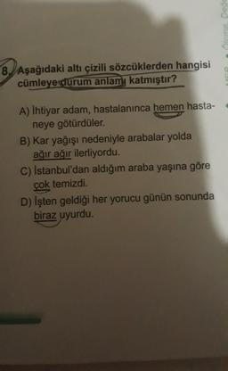 8. Aşağıdaki altı çizili sözcüklerden hangisi
cümleye durum anlamı katmıştır?
A) İhtiyar adam, hastalanınca hemen hasta-
neye götürdüler.
B) Kar yağışı nedeniyle arabalar yolda
ağır ağır ilerliyordu.
C) İstanbul'dan aldığım araba yaşına göre
çok temizdi.
D) İşten geldiği her yorucu günün sonunda
biraz uyurdu.
• Õlcme. Değe