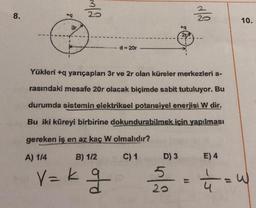 8.
+q
3r
3/2
d = 20r
D) 3
+q
5
20
21
Yükleri +q yarıçapları 3r ve 2r olan küreler merkezleri a-
rasındaki mesafe 20r olacak biçimde sabit tutuluyor. Bu
durumda sistemin elektriksel potansiyel enerjisi W dir.
Bu iki küreyi birbirine dokundurabilmek için yapılması
gereken iş en az kaç W olmalıdır?
A) 1/4
B) 1/2
C) 1
v=kg
350
E) 4
10.
===== W
