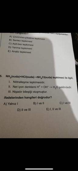 on nangisidir?
A) Çözünme-çökelme tepkimesi
B) Sentez tepkimesi
C) Asit-baz tepkimesi
D) Yanma tepkimesi
E) Analiz tepkimesi
nem turu aşağıdakiler-
5. NH3(suda)+HCl(suda)→NH₂Cl(suda) tepkimesi ile ilgili,
1. Nötralleşme tepkimesidir.
II. Net iyon denklemi H+ + OH → H₂O şeklindedir.
III. Nişadır bileşiği oluşmuştur.
ifadelerinden hangileri doğrudur?
A) Yalnız I
B) I ve II
D) II ve III
C) I ve III
E) I, II ve III