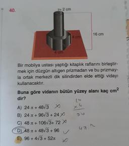 - 40.
r= 2 cm
4 cm
4 cm
Bir mobilya ustası yaptığı kitaplık raflarını birleştir-
mek için düzgün altıgen prizmadan ve bu prizmay-
la ortak merkezli dik silindirden elde ettiği vidayı
kullanacaktır.
A) 24
+48√3 X
B) 24
+96√3+24X
C) 48
+ 106√3+ 72 X
D) 48
+48√3 +96
E) 96 + 4√3+52л
Buna göre vidanın bütün yüzey alanı kaç cm²
dir?
✓
16 cm
x6
471."