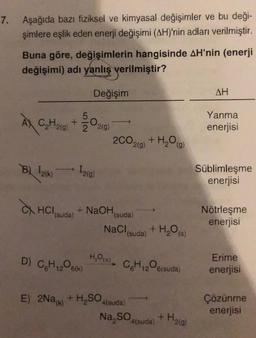 7.
Aşağıda bazı fiziksel ve kimyasal değişimler ve bu deği-
şimlere eşlik eden enerji değişimi (AH)'nin adları verilmiştir.
Buna göre, değişimlerin hangisinde AH'nin (enerji
değişimi) adı yanlış verilmiştir?
À
C₂H₂(g)
B) 12(K)
HCl (suda)
Değişim
-0.
12(g)
D) C₂H₁206(k)
2(g)
2CO.
2(g)
+ NaOH,
+ H₂O(g)
(suda)
NaCl (suda) + H₂O(s)
H₂O(s), CH1206(suda)
E) 2Na(k) + H₂SO4(suda)
Na₂SO4(suda)
+ H₂(g)
AH
Yanma
enerjisi
Süblimleşme
enerjisi
Nötrleşme
enerjisi
Erime
enerjisi
Çözünme
enerjisi