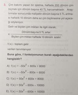 3. Çim bakımı yapan bir işletme, haftada 200 dönüm çim
biçmek için dönüm başına 40 TL harcamaktadır. Araş-
tırmalar sonucunda maliyetin dönüm başına 5 TL artma-
si haftalık 10 dönüm daha az çim biçilmesine yol açaca-
ğı söyleniyor.
Gelir ve biçilen çim miktarı ile ilgili olarak;
X:
Dönüm baş ina 5 TL artar.
Biçilen çim miktarı haftada 10 dönüm azalır.
f(x): toplam gelir
verileri tanımlanıyor.
Buna göre, f fonksiyonunun kuralı aşağıdakilerden
hangisidir?
2
A) f(x) = -50x² + 600x + 8000
XO
B) f(x) = -50x² - 800x + 6000
C) f(x) = 50x + 600x + 8000
D) f(x) = 50x² - 600x - 10000
E) f(x) = 50x² - 600x + 10000
(5
1-30