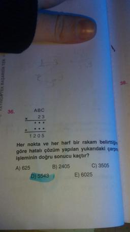 YINDA TEK BAŞARIDA TEK
36.
X
ABC
23
●●
1205
Her nokta ve her harf bir rakam belirttiğing
göre hatalı çözüm yapılan yukarıdaki çarpma
işleminin doğru sonucu kaçtır?
A) 625
B) 2405
D) 5543
C) 3505
E) 6025
38.