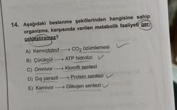 14. Aşağıdaki beslenme şekillerinden hangisine sahip
organizma, karşısında verilen metabolik faaliyeti ger-
çekleştiremez?
A) Kemoototrof →→CO₂ özümlemesi
B) Çürükçül→→→→→→ ATP hidrolizi v
C) Omnivor→→→→→→→ Klorofil sentezi
D) Dış parazit→→→→→→Protein sentezi
E) Karnivor→→→→→→ Glikojen sentezi