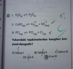 31-
ve
1. H₂O(H₂O(s)
II. CuSO
4(k)
+2
Cu(aq)
III. PCI 5(g)
Yukarıdaki
yasal dengedir?
A) Yalnız I
PCI
D) I ve II
-2
4(aq)
+ SO
+ Cl
3(g)
tepkimelerden
¹2(g)
B) Yalnız II
G
hangileri kim-
V
C.
C) Yalnız III
E) Il ve Ill