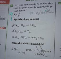 DER KI
er
in mol
RUSU
g)
Bir denge tepkimesinde kısmi basınçlara
bağlı denge sabiti ile derişimlere bağlı denge
sabiti arasında
Kc
*P = K₂ (.8.*)
K₂
RT
ilişkisi olan denge tepkimesi,
M.C
(g) +20₂
(k)
2(g)
+S₂(g)
A) Yalnız I
2NO.
CS₂
(g)
D) I ve III
III. SO,
2(g)
+ 2H₂S
2H₂O(g) + 35 (k)
tepkimelerinden hangileri plabilir?
2(g)
2(g)
B) Yalnız II
CAYalnız III
E) II ve H
26