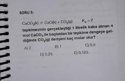 1
SORU 5:
CaCO3(k)= CaO(k) + CO₂(g)
Kc = 2
tepkimesinin gerçekleştiği 1 litrelik kaba alınan 4
mol CaCO3 ile başlatılan bir tepkime dengeye gel-
diğinde CO₂(g) derişimi kaç molar olur?
A) 2
B) 1
C) 0,5
D) 0,25
E) 0,125