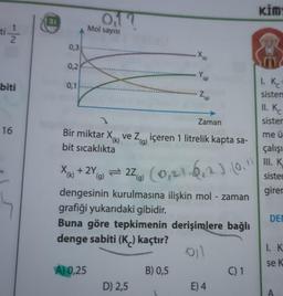 -|N
ti/1/2
biti
16
31
0,3
0,2
0,1
017
Mol sayısı
X₁ + 2Y,
(k)
A) 0,25
(g)
.X₁
Bir miktar X ve Ziçeren 1 litrelik kapta sa-
(k)
bit sıcaklıkta
D) 2,5
Y₁
= 22) (0,21-6,₁2). (0.1
(g)
dengesinin kurulmasına ilişkin mol - zaman
grafiği yukarıdaki gibidir.
Buna göre tepkimenin derişimlere bağlı
denge sabiti (K) kaçtır?
011
B) 0,5
(g)
(g)
Zaman
E) 4
C) 1
kim
1. Kc²
sistem
11. Kc
sister
me ü
çalışı
III. K
sister
girer
DE
1. K
se K