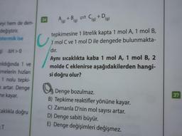 eyi hem de den-
değiştirir.
potermik ise
g) AH>0
ıldığında 1 ve
imelerin hızları
1 nolu tepki-
k artar. Denge
me kayar.
caklıkla doğru
T
34
C
A+B= C + D
(g) (g)
(g)
tepkimesine 1 litrelik kapta 1 mol A, 1 mol B,
1 mol C ve 1 mol D ile dengede bulunmakta-
dır.
Aynı sıcaklıkta kaba 1 mol A, 1 mol B, 2
molde C eklenirse aşağıdakilerden hangi-
si doğru olur?
Denge bozulmaz.
B) Tepkime reaktifler yönüne kayar.
C) Zamanla D'nin mol sayısı artar.
D) Denge sabiti büyür.
E) Denge değişimleri değişmez.
37