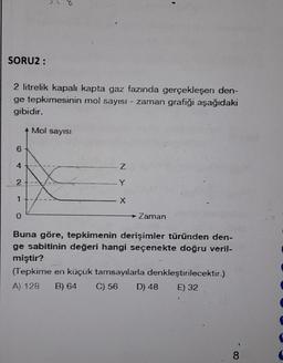 SORU2 :
2 litrelik kapalı kapta gaz fazında gerçekleşen den-
ge tepkimesinin mol sayısı - zaman grafiği aşağıdaki
gibidir.
4 Mol sayısI
6
4
2
pw
0
Z
X
→→ Zaman
Buna göre, tepkimenin derişimler türünden den-
ge sabitinin değeri hangi seçenekte doğru veril-
miştir?
(Tepkime en küçük tamsayılarla denkleştirilecektir.)
A) 128 B) 64 C) 56 D) 48
E) 32
8
d