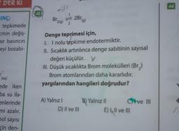 T DER KI
SINÇ;
tepkimede
zmin değiş-
se basıncın
eyi bozabi-
(aq)
ede iken
ba su ila-
enlerinde
mi azalır.
hol sayısı
çin den-
42
+151
Br 2(g)
12/13
2Br (g)
Denge teprimesi için,
I. 1 nolu tepkime endotermiktir.
II. Sıcaklık artırılınca denge sabitinin sayısal
A) Yalnız I
değeri küçülür. Y
III. Düşük sıcaklıkta Brom molekülleri (Br₂)
Brom atomlarından daha kararlıdır.
yargılarından hangileri doğrudur?
D) II ve III
B) Yalnız II
E) Il ve III
ve III
44