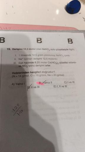 B
B
19. Derişimi 12,5 molar olan NaNO3 sulu çözeltisiyle ilgili;
I. 1 litresinde 12,5 gram çözünmüş NaNO3 içerir.
II. Na+ iyonları derişimi 12,5 molardır.
III. Eşit hacimde 6,25 molar Ca(NO3)2 çözeltisi eklenir-
se NO3 iyonu derişimi artar.
ifadelerinden h