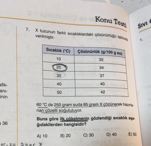 afik-
ani-
inin
36
X-Xunnuso
7.
X tuzunun farklı sıcaklıklardaki çözünürlüğü tabloda
verilmiştir.
Sıcaklık (°C)
10
20
A) 10
of su Quar X
30
40
50
60 °C de 250 gram suda 85 gram X çözünerek hazırla-
nan çözelti soğutuluyor.
Konu Testi
Buna göre ilk cökelmen