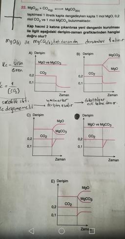 22. MgO (k) + CO2(g)
MgCO3(k)
tepkimesi 1 litrelik kapta dengedeyken kapta 1 mol MgO, 0,2
mol CO₂ ve 1 mol MgCO3 bulunmaktadır.
MgO() ile MgCO3 (1) katı durumday
Kc = Ürün
Ürün
6 ren
1
(co₂)
k ==
Kap hacmi 2 katına çıkarılırsa yeni dengenin kurulması
ile ilgili aşağıdaki derişim-zaman grafiklerinden hangisi
doğru olur?
derommler alınır.
A) Derişim
0,2
0,1
socallik sbt.
Lc değrimemeli-
0,2
MgO ve MgCO3
C) Derişim
0,1
CO2
hacimartar
derişim azalır
CO₂
Zaman
MgO
MgCO3
Zaman
0,2
0,1
E) Derişim
CO₂
B) Derişim
0,2
0,1
CO2
0,2
0,1
Derişim
Zaman
fakattekrar
eski haline doner.
CO2
MgO ve MgCO3
MgO
MgCO3
MgCO3
MgO
Zaman
Zaman