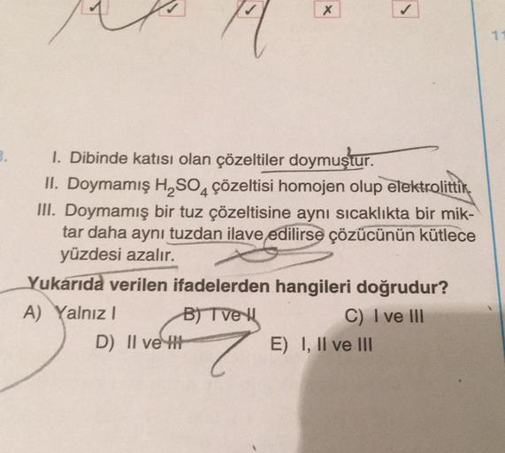 3.
X
1. Dibinde katısı olan çözeltiler doymuştur.
II. Doymamış H₂SO4 çözeltisi homojen olup elektrolittik
III. Doymamış bir tuz çözeltisine aynı sıcaklıkta bir mik-
tar daha aynı tuzdan ilave edilirse çözücünün kütlece
yüzdesi azalır.
Yukarıda verilen ifad