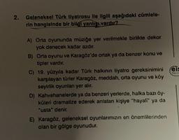 2.
Geleneksel Türk tiyatrosu ile ilgili aşağıdaki cümlele-
rin hangisinde bir bilgi yanlışı vardır?
A) Orta oyununda müziğe yer verilmekle birlikte dekor
yok denecek kadar azdır.
B) Orta oyunu ve Karagöz'de ortak ya da benzer konu ve
tipler vardır.
C) 19. yüzyıla kadar Türk halkının tiyatro gereksinimini eis
karşılayan türler Karagöz, meddah, orta oyunu ve köy
seyirlik oyunları yer alır.
D) Kahvehanelerde ya da benzeri yerlerde, halka bazı öy-
küleri dramatize ederek anlatan kişiye "hayali" ya da
"usta" denir.
E) Karagöz, geleneksel oyunlarımızın en önemlilerinden
olan bir gölge oyunudur.