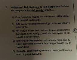 2.
Geleneksel Türk tiyatrosu ile ilgili aşağıdaki cümlele-
rin hangisinde bir bilgi yanlışı vardır?
A) Orta oyununda müziğe yer verilmekle birlikte dekor
yok denecek kadar azdır.
B) Orta oyunu ve Karagöz'de ortak ya da benzer konu ve
tipler vardır.
C) 19. yüzyıla kadar Türk halkının tiyatro gereksinimini eis
karşılayan türler Karagöz, meddah, orta oyunu ve köy
seyirlik oyunları yer alır.
D) Kahvehanelerde ya da benzeri yerlerde, halka bazı öy-
küleri dramatize ederek anlatan kişiye "hayali" ya da
"usta" denir.
E) Karagöz, geleneksel oyunlarımızın en önemlilerinden
olan bir gölge oyunudur.