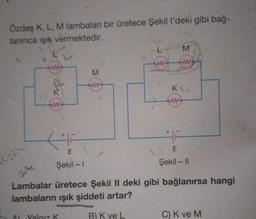 Özdeş K, L, M lambalan bir üretece Şekil l'deki gibi bağ-
lanınca ışık vermektedir.
2=24
2-41
www
46
E
Şekil - 1
+
A) Yalnız K
M
ww
L
www
M
w
KU
www
46
E
Şekil - II
Lambalar üretece Şekil II deki gibi bağlanırsa hangi
lambaların ışık şiddeti artar?
B) K ve L
C) K ve M