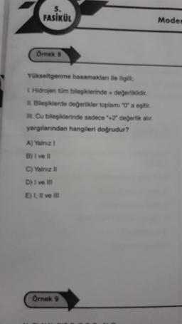 5.
FASİKÜL
Örnek 8
Yükseltgenme basamakları ile ilgili;
1. Hidrojen tüm bileşiklerinde + değerliklidir.
II. Bileşiklerde değerlikler toplamı "0" a eşitir.
III. Cu bileşiklerinde sadece "+2" değerlik alır.
yargılarından hangileri doğrudur?
A) Yalnız I
B) I ve Il
C) Yalnız II
D) I ve Ill
E) I, II ve III
Örnek 9
Modem