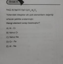 Örnek 9
NaCl Al NaCIO ERO Cro, Al₂O,
Yukandaki bileşikler altı çizili elementlerin değerliği
artacak şekilde sıralanmıştır.
Hangi element sırayı bozmuştur?
A) Al - Cr
B) Yalnız Cr
C) Yalnız Na
D) Cr-Fe
E) Al-Na