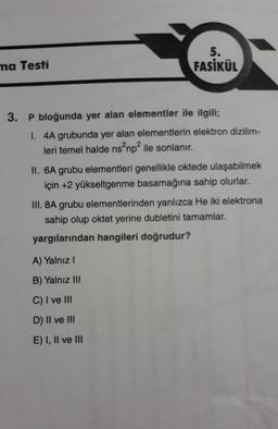 ma Testi
5.
FASİKÜL
3. P bloğunda yer alan elementler ile ilgili;
I. 4A grubunda yer alan elementlerin elektron dizilim-
leri temel halde ns²np² ile sonlanır.
II. 6A grubu elementleri genellikle oktede ulaşabilmek
için +2 yükseltgenme basamağına sahip olurlar.
III. 8A grubu elementlerinden yanlızca He iki elektrona
sahip olup oktet yerine dubletini tamamlar.
yargılarından hangileri doğrudur?
A) Yalnız I
B) Yalnız III
C) I ve III
D) II ve III
E) I, II ve III