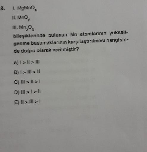 8.
1. MgMnO4
II. MnO ₂
III. Mn, 0₂
2
bileşiklerinde bulunan Mn atomlarının yükselt-
genme basamaklarının karşılaştırılması hangisin-
de doğru olarak verilmiştir?
A) I>II> III
B) 1> III > II
C) III >II>1
D) III >> II
E) II >>