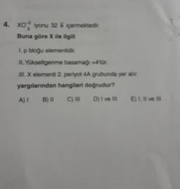 4. XO2 iyonu 32 & içermektedir.
Buna göre X ile ilgili
I. p bloğu elementidir.
II. Yükseltgenme basamağı +4tür.
III. X elementi 2. periyot 4A grubunda yer alır.
yargılarından hangileri doğrudur?
C) III
D) I ve Ill
A) I
B) II
E) 1, Il ve Ill