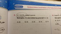 1
D₂ ga-
38,4
ÜNİTE-1
Denklemli Miktar, Formül Bulma ve Mol Kütlesi Bulma Hesap
8. 0,1 mol SX3 bileşiği 8 gramdır.
Buna göre, X in atom kütlesi kaç g/mol dür? (S : 32)
A) 80
B) 48
C) 32
D) 16
E) 14
4 L
12. 8 gram S-a
Buna göre b
(S: 32, 0:
A) SQ
502