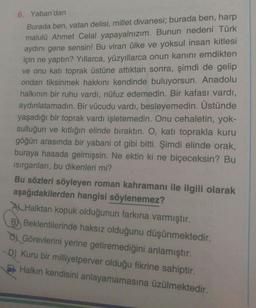 6. Yaban'dan
Burada ben, vatan delisi, millet divanesi; burada ben, harp
malulü Ahmet Celal yapayalnızım. Bunun nedeni Türk
aydını gene sensin! Bu viran ülke ve yoksul insan kitlesi
için ne yaptın? Yıllarca, yüzyıllarca onun kanını emdikten
ve onu katı toprak üstüne attıktan sonra, şimdi de gelip
ondan tiksinmek hakkını kendinde buluyorsun. Anadolu
halkının bir ruhu vardı, nüfuz edemedin. Bir kafası vardı,
aydınlatamadın. Bir vücudu vardı, besleyemedin. Üstünde
yaşadığı bir toprak vardı işletemedin. Onu cehaletin, yok-
sulluğun ve kıtlığın elinde bıraktın. O, katı toprakla kuru
göğün arasında bir yabani ot gibi bitti. Şimdi elinde orak,
buraya hasada gelmişsin. Ne ektin ki ne biçeceksin? Bu
Isırganları, bu dikenleri mi?
Bu sözleri söyleyen roman kahramanı ile ilgili olarak
aşağıdakilerden hangisi söylenemez?
A Halktan kopuk olduğunun farkına varmıştır.
B Beklentilerinde haksız olduğunu düşünmektedir.
Görevlerini yerine getiremediğini anlamıştır.
D) Kuru bir milliyetperver olduğu fikrine sahiptir.
Halkın kendisini anlayamamasına üzülmektedir.