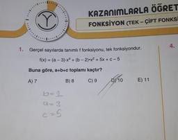 C
KAZANIMLARLA ÖĞRET
FONKSİYON (TEK-ÇİFT FONKSİ
1. Gerçel sayılarda tanımlı f fonksiyonu, tek fonksiyondur.
f(x) = (a − 3).x4 + (b-2).x² + 5x + c - 5
Buna göre, a+b+c toplamı kaçtır?
A) 7
B) 8
C) 9
b=2
a=3
c=5
DY 10
E) 11
4.