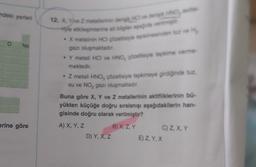 ndeki yerleri
O
Ne
erine göre
12. X. Yive Z metallerinin derisk HOve derg HNO,
tyle etkileşimlerine ait bilgiler aşağıda verilimig
.X metalinin HOI çözeltisiyle tepkimesinden ve H
gazı oluşmaktadır.
Y metali HCI ve HNO, plzeltisiyle tepkime verme
mektedir.
Z metali HNO, çözeltisiyle tepkimeye girdiğinde tuz,
su ve NO₂ gazı oluşmaktadır.
Buna göre X, Y ve Z metallerinin aktifliklerinin bü-
yükten küçüğe doğru sıralanışı aşağıdakilerin han-
gisinde doğru olarak verilmiştir?
A) X, Y, Z
D) Y, X, Z
B) X, Z, Y
C) Z, X, Y
E) Z. Y, X