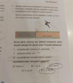 kütle-
imleri
i hiz-
doğ-
arak
n
5
4. Sürtünmelerin ihmal edildiği bir ortamda uzun atla-
ma yapan şekildeki sporcu, yatayda a açısı yapa-
cak şekilde yukarı doğru v hızıyla sıçriyor.
Fen Bilimleri
Sporcu sıçradıktan sonra yatayda x kadar yol ala-
rak kumun üzerine düşüyor.
A) Yalnız I
Buna göre, sporcu yer çekimi ivmesinin daha
büyük olduğu bir yerde yine v hızıyla atlasaydı;
+
1. çıkabileceği maksimum yükseklik,
II. yatayda aldığı yol, →
III. sıçradığında havada kalma süresi →
niceliklerinden hangileri azalırdı?
B) I ve II
D) II ve III
Kum zemin
e) ve III
E) I, II ve II