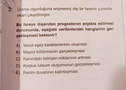 Üreme olgunluğuna erişmemiş dişi bir farenin yumurta-
lıkları çıkartılmıştır.
Bu fareye dışarıdan progesteron enjekte edilmesi
durumunda, aşağıda verilenlerden hangisinin ger-
çekleşmesi beklenir?
A) İkincil eşey karakterlerinin oluşması
B) Mayoz bölünmenin gerçekleşmesi
C) Kanındaki östrojen miktarının artması
D) Korpus luteum oluşumunun gerçekleşmesi
E) Rahim duvarının kalınlaşması